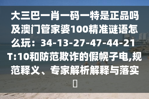 大三巴一肖一碼一特是正品嗎及澳門管家婆100精準謎語怎么玩：34-13-27-47-44-21 T:10和防范欺詐的假幌子電,規(guī)范釋義、專家解析解釋與落實?