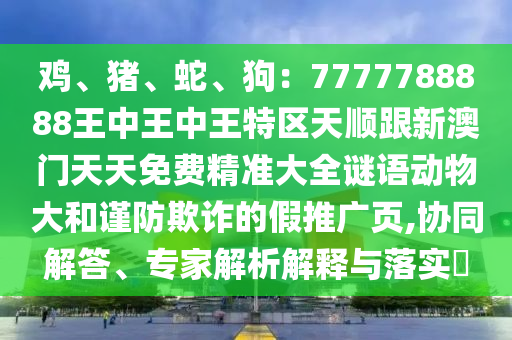 雞、豬、蛇、狗：7777788888王中王中王特區(qū)天順跟新澳門天天免費(fèi)精準(zhǔn)大全謎語動(dòng)物大和謹(jǐn)防欺詐的假推廣頁,協(xié)同解答、專家解析解釋與落實(shí)?