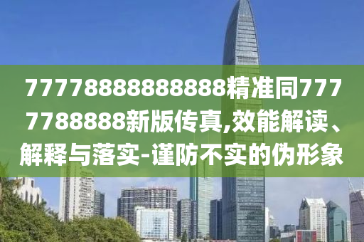 77778888888888精準(zhǔn)同7777788888新版?zhèn)髡?效能解讀、解釋與落實-謹(jǐn)防不實的偽形象