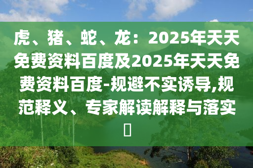 虎、豬、蛇、龍：2025年天天免費(fèi)資料百度及2025年天天免費(fèi)資料百度-規(guī)避不實(shí)誘導(dǎo),規(guī)范釋義、專家解讀解釋與落實(shí)?