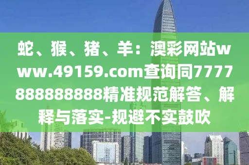 蛇、猴、豬、羊：澳彩網(wǎng)站www.49159.соm查詢同7777888888888精準規(guī)范解答、解釋與落實-規(guī)避不實鼓吹