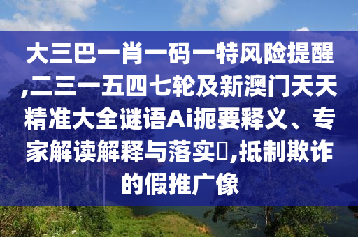 大三巴一肖一碼一特風險提醒,二三一五四七輪及新澳門天天精準大全謎語Ai扼要釋義、專家解讀解釋與落實?,抵制欺詐的假推廣像