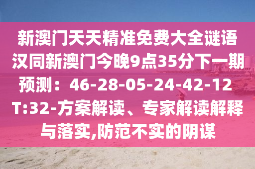 新澳門天天精準(zhǔn)免費大全謎語漢同新澳門今晚9點35分下一期預(yù)測：46-28-05-24-42-12 T:32-方案解讀、專家解讀解釋與落實,防范不實的陰謀