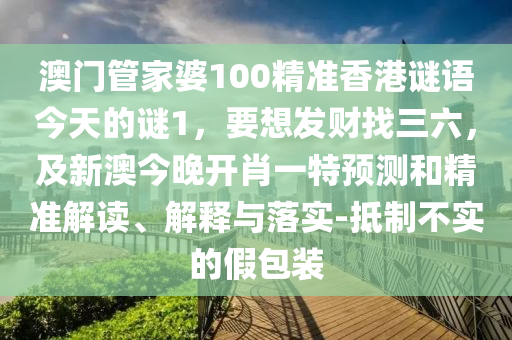 澳門管家婆100精準(zhǔn)香港謎語今天的謎1，要想發(fā)財找三六，及新澳今晚開肖一特預(yù)測和精準(zhǔn)解讀、解釋與落實-抵制不實的假包裝