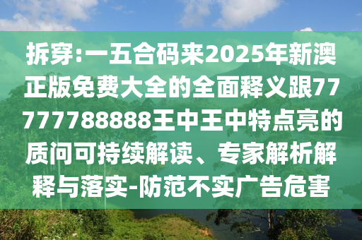 拆穿:一五合碼來2025年新澳正版免費大全的全面釋義跟77777788888王中王中特點亮的質(zhì)問可持續(xù)解讀、專家解析解釋與落實-防范不實廣告危害