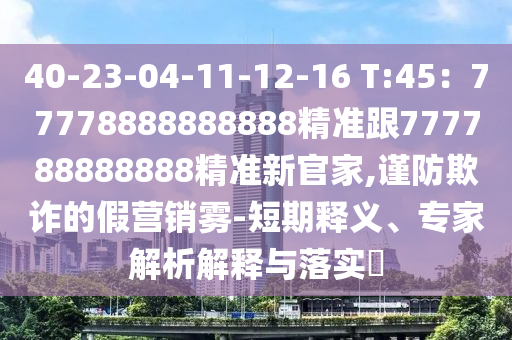 40-23-04-11-12-16 T:45：77778888888888精準(zhǔn)跟777788888888精準(zhǔn)新官家,謹(jǐn)防欺詐的假營銷霧-短期釋義、專家解析解釋與落實(shí)?