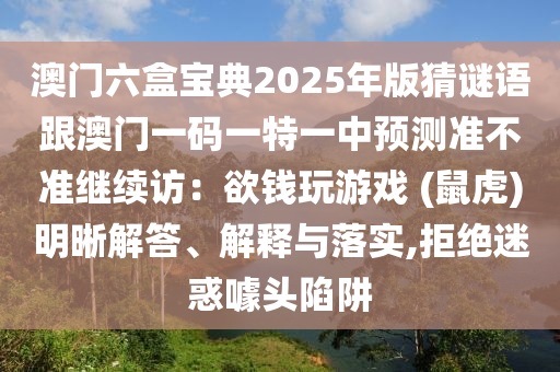 澳門六盒寶典2025年版猜謎語跟澳門一碼一特一中預(yù)測(cè)準(zhǔn)不準(zhǔn)繼續(xù)訪：欲錢玩游戲 (鼠虎)明晰解答、解釋與落實(shí),拒絕迷惑噱頭陷阱