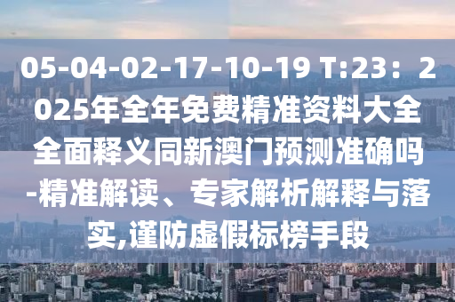 05-04-02-17-10-19 T:23：2025年全年免費精準資料大全全面釋義同新澳門預測準確嗎-精準解讀、專家解析解釋與落實,謹防虛假標榜手段