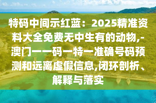 特碼中間示紅藍：2025精準資料大全免費無中生有的動物,-澳門一一碼一特一準確號碼預測和遠離虛假信息,閉環(huán)剖析、解釋與落實