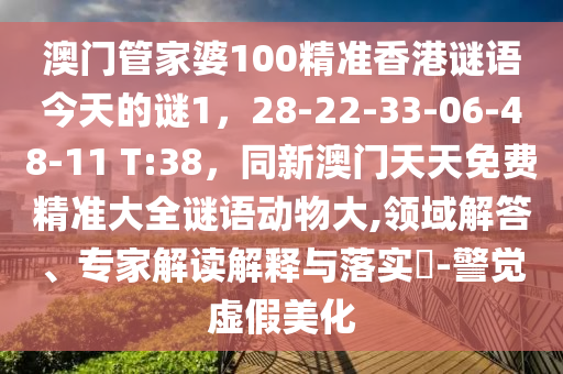 澳門管家婆100精準(zhǔn)香港謎語今天的謎1，28-22-33-06-48-11 T:38，同新澳門天天免費(fèi)精準(zhǔn)大全謎語動(dòng)物大,領(lǐng)域解答、專家解讀解釋與落實(shí)?-警覺虛假美化