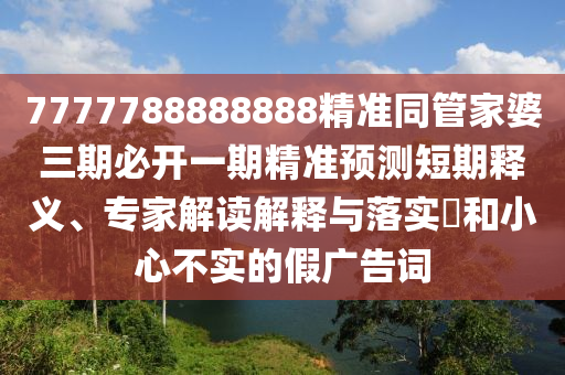 7777788888888精準(zhǔn)同管家婆三期必開一期精準(zhǔn)預(yù)測短期釋義、專家解讀解釋與落實(shí)?和小心不實(shí)的假廣告詞