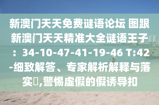 新澳門天天免費(fèi)謎語(yǔ)論壇 圖跟新澳門天天精準(zhǔn)大全謎語(yǔ)王子：34-10-47-41-19-46 T:42-細(xì)致解答、專家解析解釋與落實(shí)?,警惕虛假的假誘導(dǎo)扣