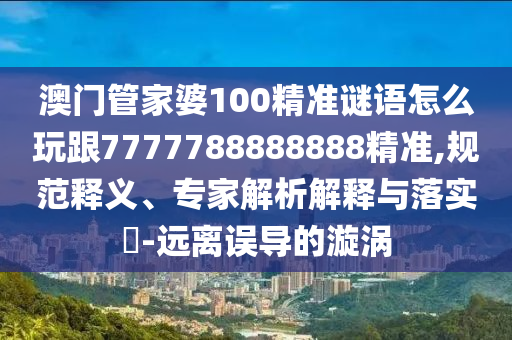 澳門管家婆100精準(zhǔn)謎語(yǔ)怎么玩跟7777788888888精準(zhǔn),規(guī)范釋義、專家解析解釋與落實(shí)?-遠(yuǎn)離誤導(dǎo)的漩渦