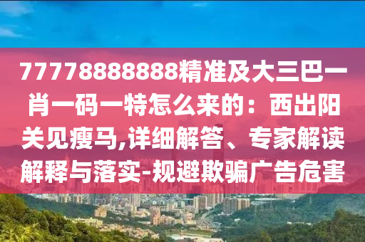 77778888888精準(zhǔn)及大三巴一肖一碼一特怎么來的：西出陽(yáng)關(guān)見瘦馬,詳細(xì)解答、專家解讀解釋與落實(shí)-規(guī)避欺騙廣告危害