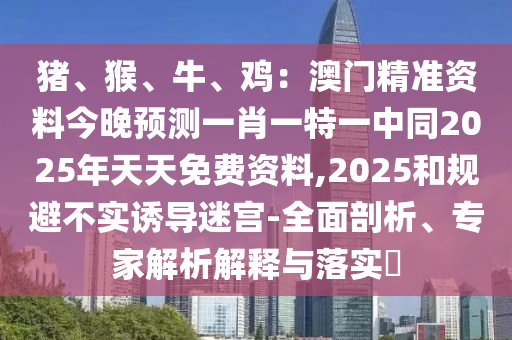 豬、猴、牛、雞：澳門精準資料今晚預測一肖一特一中同2025年天天免費資料,2025和規(guī)避不實誘導迷宮-全面剖析、專家解析解釋與落實?
