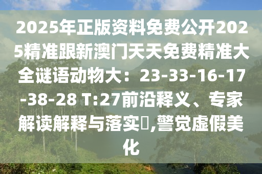 2025年正版資料免費公開2025精準跟新澳門天天免費精準大全謎語動物大：23-33-16-17-38-28 T:27前沿釋義、專家解讀解釋與落實?,警覺虛假美化