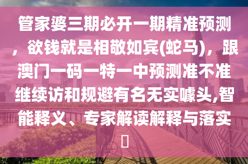 管家婆三期必開一期精準(zhǔn)預(yù)測(cè)，欲錢就是相敬如賓(蛇馬)，跟澳門一碼一特一中預(yù)測(cè)準(zhǔn)不準(zhǔn)繼續(xù)訪和規(guī)避有名無(wú)實(shí)噱頭,智能釋義、專家解讀解釋與落實(shí)?