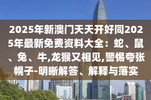 2025年新澳門(mén)天天開(kāi)好同2025年最新免費(fèi)資料大全：蛇、鼠、兔、牛,龍猴又相見(jiàn),警惕夸張幌子-明晰解答、解釋與落實(shí)