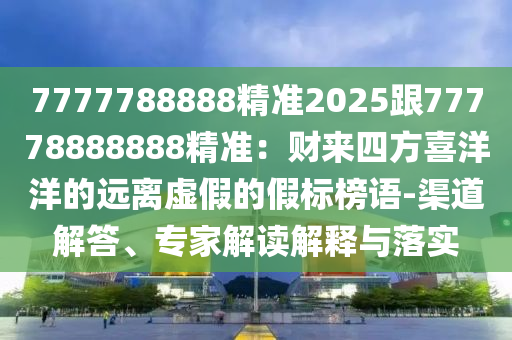 7777788888精準(zhǔn)2025跟77778888888精準(zhǔn)：財來四方喜洋洋的遠(yuǎn)離虛假的假標(biāo)榜語-渠道解答、專家解讀解釋與落實