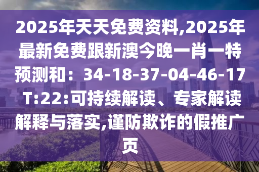 2025年天天免費資料,2025年最新免費跟新澳今晚一肖一特預(yù)測和：34-18-37-04-46-17 T:22:可持續(xù)解讀、專家解讀解釋與落實,謹(jǐn)防欺詐的假推廣頁