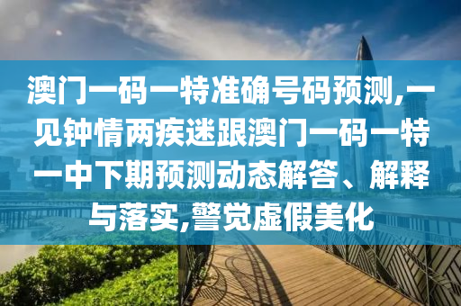 澳門一碼一特準(zhǔn)確號碼預(yù)測,一見鐘情兩疾迷跟澳門一碼一特一中下期預(yù)測動態(tài)解答、解釋與落實,警覺虛假美化