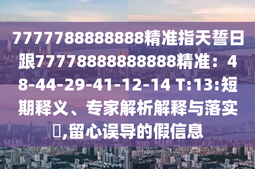 7777788888888精準(zhǔn)指天誓日跟77778888888888精準(zhǔn)：48-44-29-41-12-14 T:13:短期釋義、專家解析解釋與落實?,留心誤導(dǎo)的假信息