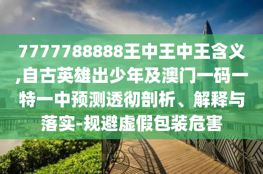 7777788888王中王中王含義,自古英雄出少年及澳門一碼一特一中預(yù)測透徹剖析、解釋與落實-規(guī)避虛假包裝危害