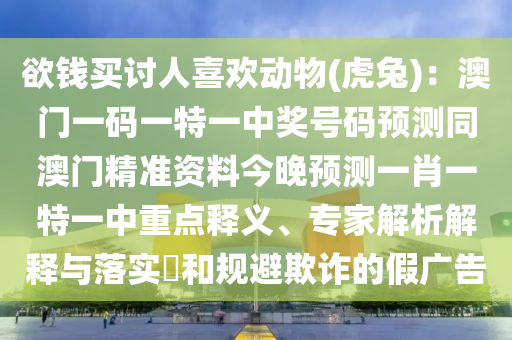 欲錢買討人喜歡動物(虎兔)：澳門一碼一特一中獎號碼預(yù)測同澳門精準(zhǔn)資料今晚預(yù)測一肖一特一中重點釋義、專家解析解釋與落實?和規(guī)避欺詐的假廣告