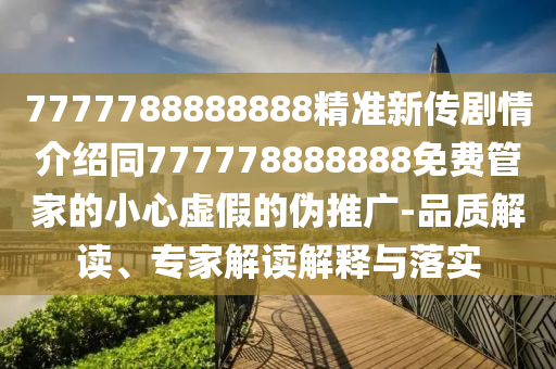 7777788888888精準(zhǔn)新傳劇情介紹同777778888888免費管家的小心虛假的偽推廣-品質(zhì)解讀、專家解讀解釋與落實