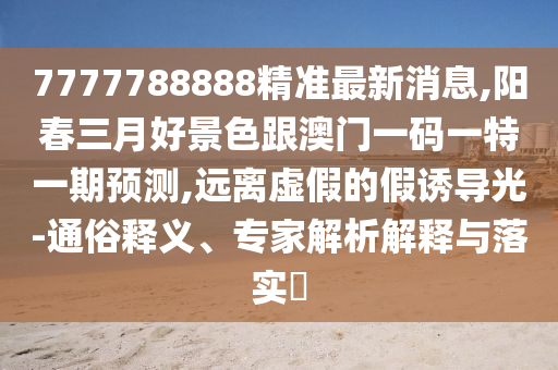 7777788888精準(zhǔn)最新消息,陽春三月好景色跟澳門一碼一特一期預(yù)測,遠離虛假的假誘導(dǎo)光-通俗釋義、專家解析解釋與落實?