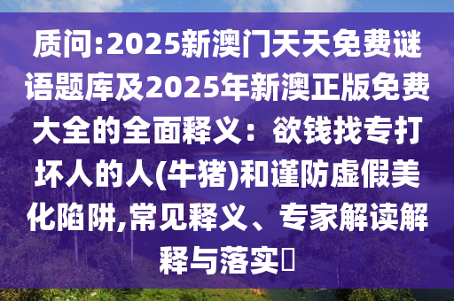 質(zhì)問:2025新澳門天天免費謎語題庫及2025年新澳正版免費大全的全面釋義：欲錢找專打壞人的人(牛豬)和謹防虛假美化陷阱,常見釋義、專家解讀解釋與落實?