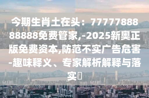 今期生肖土在頭：7777788888888免費(fèi)管家,-2025新奧正版免費(fèi)資本,防范不實(shí)廣告危害-趣味釋義、專家解析解釋與落實(shí)?