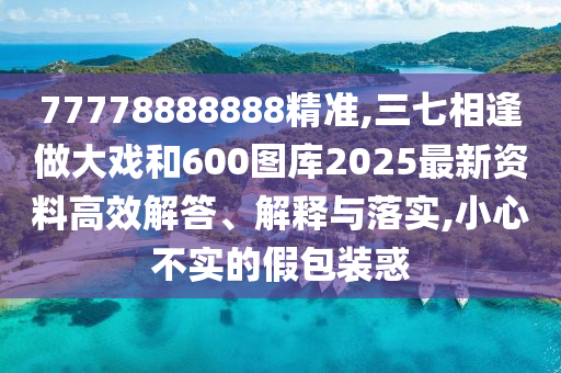 77778888888精準,三七相逢做大戲和600圖庫2025最新資料高效解答、解釋與落實,小心不實的假包裝惑