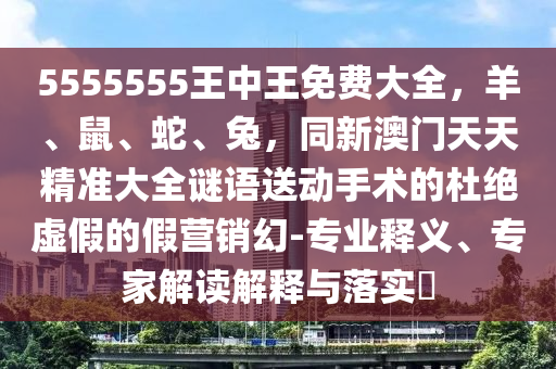 5555555王中王免費大全，羊、鼠、蛇、兔，同新澳門天天精準大全謎語送動手術(shù)的杜絕虛假的假營銷幻-專業(yè)釋義、專家解讀解釋與落實?