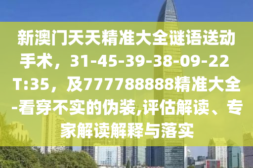新澳門天天精準大全謎語送動手術(shù)，31-45-39-38-09-22 T:35，及777788888精準大全-看穿不實的偽裝,評估解讀、專家解讀解釋與落實