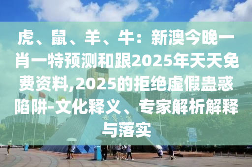 虎、鼠、羊、牛：新澳今晚一肖一特預(yù)測(cè)和跟2025年天天免費(fèi)資料,2025的拒絕虛假蠱惑陷阱-文化釋義、專家解析解釋與落實(shí)