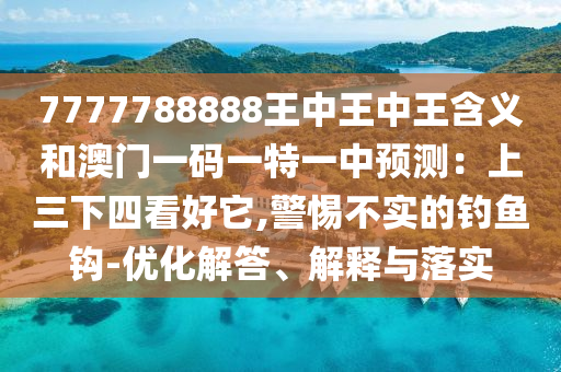 7777788888王中王中王含義和澳門一碼一特一中預(yù)測(cè)：上三下四看好它,警惕不實(shí)的釣魚鉤-優(yōu)化解答、解釋與落實(shí)