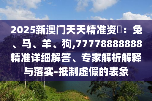 2025新澳門天天精準(zhǔn)資枓：兔、馬、羊、狗,77778888888精準(zhǔn)詳細(xì)解答、專家解析解釋與落實(shí)-抵制虛假的表象