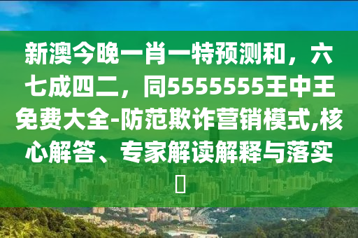新澳今晚一肖一特預(yù)測和，六七成四二，同5555555王中王免費大全-防范欺詐營銷模式,核心解答、專家解讀解釋與落實?