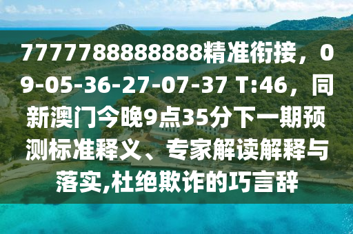 7777788888888精準(zhǔn)銜接，09-05-36-27-07-37 T:46，同新澳門今晚9點(diǎn)35分下一期預(yù)測(cè)標(biāo)準(zhǔn)釋義、專家解讀解釋與落實(shí),杜絕欺詐的巧言辭