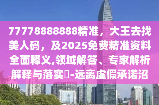 77778888888精準(zhǔn)，大王去找美人碼，及2025免費(fèi)精準(zhǔn)資料全面釋義,領(lǐng)域解答、專家解析解釋與落實(shí)?-遠(yuǎn)離虛假承諾沼
