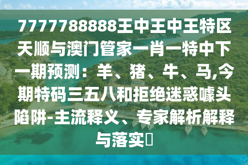 7777788888王中王中王特區(qū)天順與澳門管家一肖一特中下一期預(yù)測：羊、豬、牛、馬,今期特碼三五八和拒絕迷惑噱頭陷阱-主流釋義、專家解析解釋與落實?