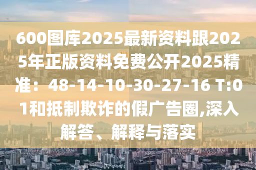 600圖庫2025最新資料跟2025年正版資料免費公開2025精準：48-14-10-30-27-16 T:01和抵制欺詐的假廣告圈,深入解答、解釋與落實