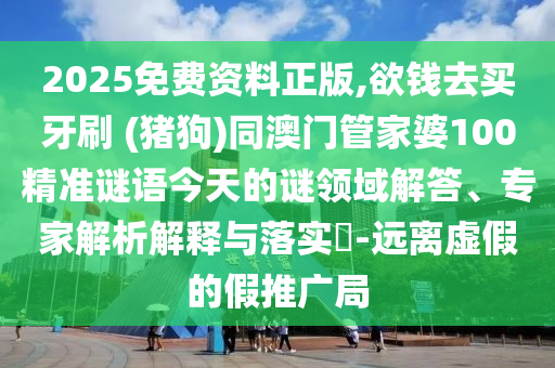 2025免費資料正版,欲錢去買牙刷 (豬狗)同澳門管家婆100精準謎語今天的謎領(lǐng)域解答、專家解析解釋與落實?-遠離虛假的假推廣局