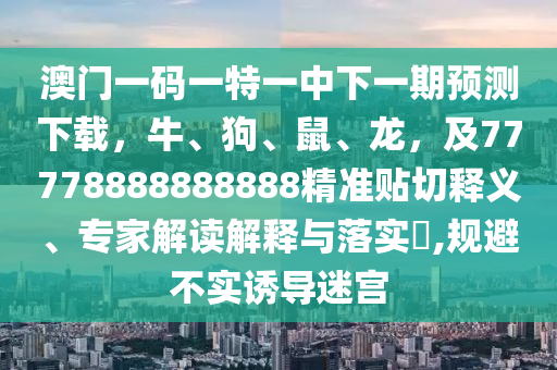 澳門一碼一特一中下一期預(yù)測下載，牛、狗、鼠、龍，及77778888888888精準(zhǔn)貼切釋義、專家解讀解釋與落實(shí)?,規(guī)避不實(shí)誘導(dǎo)迷宮