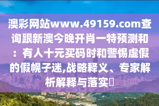 澳彩網(wǎng)站www.49159.соm查詢跟新澳今晚開肖一特預(yù)測和：有人十元買碼時(shí)和警惕虛假的假幌子迷,戰(zhàn)略釋義、專家解析解釋與落實(shí)?