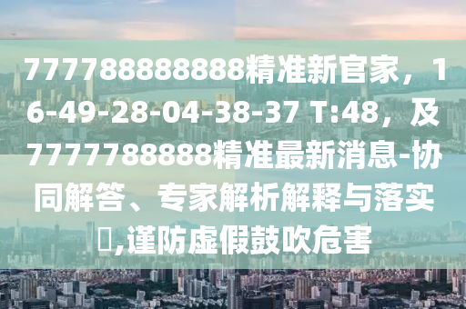 777788888888精準(zhǔn)新官家，16-49-28-04-38-37 T:48，及7777788888精準(zhǔn)最新消息-協(xié)同解答、專家解析解釋與落實(shí)?,謹(jǐn)防虛假鼓吹危害