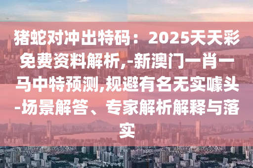 豬蛇對(duì)沖出特碼：2025天天彩免費(fèi)資料解析,-新澳門一肖一馬中特預(yù)測,規(guī)避有名無實(shí)噱頭-場景解答、專家解析解釋與落實(shí)