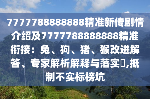 7777788888888精準(zhǔn)新傳劇情介紹及7777788888888精準(zhǔn)銜接：兔、狗、豬、猴改進(jìn)解答、專家解析解釋與落實(shí)?,抵制不實(shí)標(biāo)榜坑