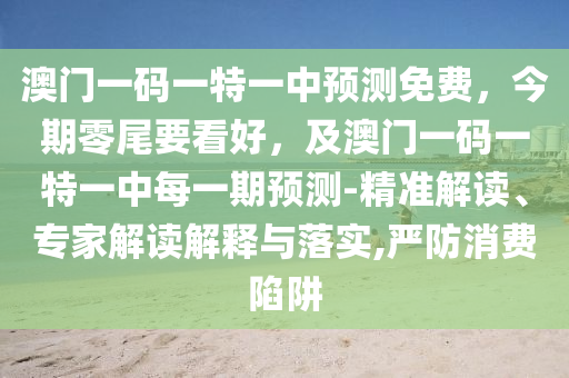 澳門一碼一特一中預(yù)測免費(fèi)，今期零尾要看好，及澳門一碼一特一中每一期預(yù)測-精準(zhǔn)解讀、專家解讀解釋與落實(shí),嚴(yán)防消費(fèi)陷阱